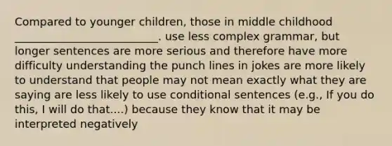 Compared to younger children, those in middle childhood __________________________. use less complex grammar, but longer sentences are more serious and therefore have more difficulty understanding the punch lines in jokes are more likely to understand that people may not mean exactly what they are saying are less likely to use conditional sentences (e.g., If you do this, I will do that....) because they know that it may be interpreted negatively