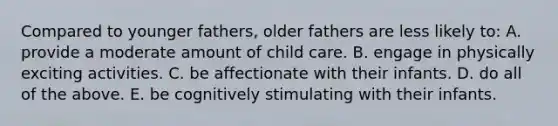 Compared to younger fathers, older fathers are less likely to: A. provide a moderate amount of child care. B. engage in physically exciting activities. C. be affectionate with their infants. D. do all of the above. E. be cognitively stimulating with their infants.