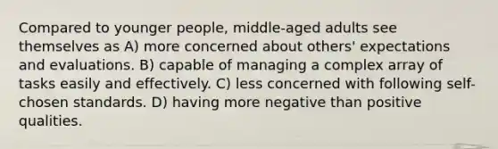 Compared to younger people, middle-aged adults see themselves as A) more concerned about others' expectations and evaluations. B) capable of managing a complex array of tasks easily and effectively. C) less concerned with following self-chosen standards. D) having more negative than positive qualities.