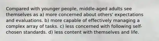 Compared with younger people, middle-aged adults see themselves as a) more concerned about others' expectations and evaluations. b) more capable of effectively managing a complex array of tasks. c) less concerned with following self-chosen standards. d) less content with themselves and life.