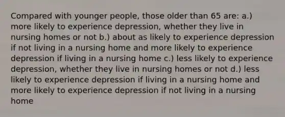 Compared with younger people, those older than 65 are: a.) more likely to experience depression, whether they live in nursing homes or not b.) about as likely to experience depression if not living in a nursing home and more likely to experience depression if living in a nursing home c.) less likely to experience depression, whether they live in nursing homes or not d.) less likely to experience depression if living in a nursing home and more likely to experience depression if not living in a nursing home