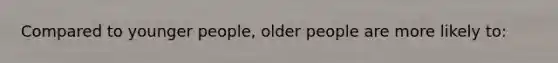 Compared to younger people, older people are more likely to: