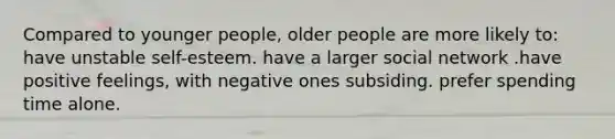 Compared to younger people, older people are more likely to: have unstable self-esteem. have a larger social network .have positive feelings, with negative ones subsiding. prefer spending time alone.