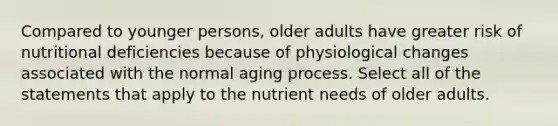 Compared to younger persons, older adults have greater risk of nutritional deficiencies because of physiological changes associated with the normal aging process. Select all of the statements that apply to the nutrient needs of older adults.