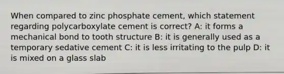 When compared to zinc phosphate cement, which statement regarding polycarboxylate cement is correct? A: it forms a mechanical bond to tooth structure B: it is generally used as a temporary sedative cement C: it is less irritating to the pulp D: it is mixed on a glass slab