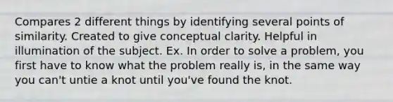 Compares 2 different things by identifying several points of similarity. Created to give conceptual clarity. Helpful in illumination of the subject. Ex. In order to solve a problem, you first have to know what the problem really is, in the same way you can't untie a knot until you've found the knot.