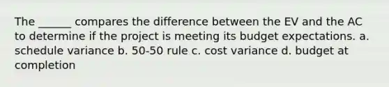 The ______ compares the difference between the EV and the AC to determine if the project is meeting its budget expectations. a. schedule variance b. 50-50 rule c. cost variance d. budget at completion