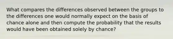 What compares the differences observed between the groups to the differences one would normally expect on the basis of chance alone and then compute the probability that the results would have been obtained solely by chance?