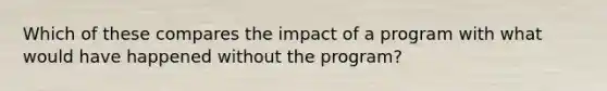 Which of these compares the impact of a program with what would have happened without the program?