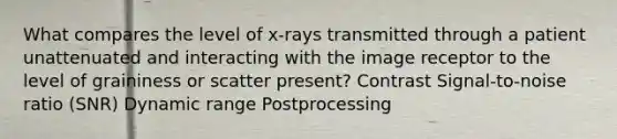 What compares the level of x-rays transmitted through a patient unattenuated and interacting with the image receptor to the level of graininess or scatter present? Contrast Signal-to-noise ratio (SNR) Dynamic range Postprocessing