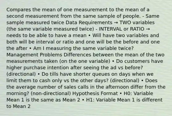 Compares the mean of one measurement to the mean of a second measurement from the same sample of people. - Same sample measured twice Data Requirements → TWO variables (the same variable measured twice) - INTERVAL or RATIO → needs to be able to have a mean • Will have two variables and both will be interval or ratio and one will be the before and one the after • Am I measuring the same variable twice? Management Problems Differences between the mean of the two measurements taken (on the one variable) • Do customers have higher purchase intention after seeing the ad vs before? (directional) • Do tills have shorter queues on days when we limit them to cash only vs the other days? (directional) • Does the average number of sales calls in the afternoon differ from the morning? (non-directional) Hypothesis Format • H0: Variable Mean 1 is the same as Mean 2 • H1: Variable Mean 1 is different to Mean 2