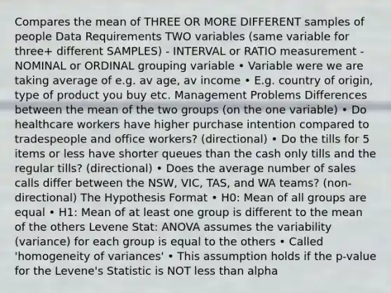 Compares the mean of THREE OR MORE DIFFERENT samples of people Data Requirements TWO variables (same variable for three+ different SAMPLES) - INTERVAL or RATIO measurement - NOMINAL or ORDINAL grouping variable • Variable were we are taking average of e.g. av age, av income • E.g. country of origin, type of product you buy etc. Management Problems Differences between the mean of the two groups (on the one variable) • Do healthcare workers have higher purchase intention compared to tradespeople and office workers? (directional) • Do the tills for 5 items or less have shorter queues than the cash only tills and the regular tills? (directional) • Does the average number of sales calls differ between the NSW, VIC, TAS, and WA teams? (non-directional) The Hypothesis Format • H0: Mean of all groups are equal • H1: Mean of at least one group is different to the mean of the others Levene Stat: ANOVA assumes the variability (variance) for each group is equal to the others • Called 'homogeneity of variances' • This assumption holds if the p-value for the Levene's Statistic is NOT less than alpha