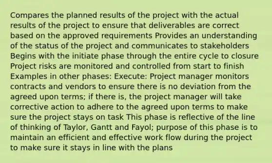 Compares the planned results of the project with the actual results of the project to ensure that deliverables are correct based on the approved requirements Provides an understanding of the status of the project and communicates to stakeholders Begins with the initiate phase through the entire cycle to closure Project risks are monitored and controlled from start to finish Examples in other phases: Execute: Project manager monitors contracts and vendors to ensure there is no deviation from the agreed upon terms; if there is, the project manager will take corrective action to adhere to the agreed upon terms to make sure the project stays on task This phase is reflective of the line of thinking of Taylor, Gantt and Fayol; purpose of this phase is to maintain an efficient and effective work flow during the project to make sure it stays in line with the plans