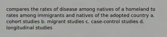 compares the rates of disease among natives of a homeland to rates among immigrants and natives of the adopted country a. cohort studies b. migrant studies c. case-control studies d. longitudinal studies