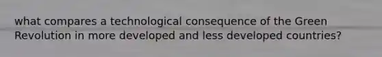 what compares a technological consequence of the Green Revolution in more developed and less developed countries?