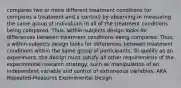 compares two or more different treatment conditions (or compares a treatment and a control) by observing or measuring the same group of individuals in all of the treatment conditions being compared. Thus, within-subjects design looks for differences between treatment conditions being compared. Thus, a within-subjects design looks for differences between treatment conditions within the same group of participants. To qualify as an experiment, the design must satisfy all other requirements of the experimental research strategy, such as manipulation of an independent variable and control of extraneous variables. AKA Repeated-Measures Experimental Design