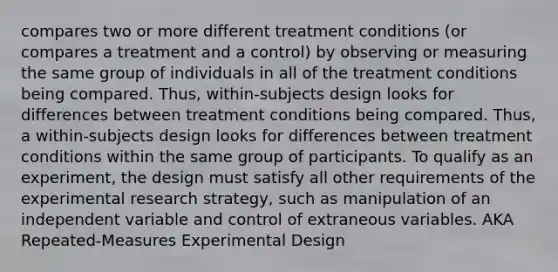 compares two or more different treatment conditions (or compares a treatment and a control) by observing or measuring the same group of individuals in all of the treatment conditions being compared. Thus, within-subjects design looks for differences between treatment conditions being compared. Thus, a within-subjects design looks for differences between treatment conditions within the same group of participants. To qualify as an experiment, the design must satisfy all other requirements of the experimental research strategy, such as manipulation of an independent variable and control of extraneous variables. AKA Repeated-Measures Experimental Design