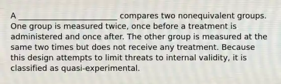 A _________________________ compares two nonequivalent groups. One group is measured twice, once before a treatment is administered and once after. The other group is measured at the same two times but does not receive any treatment. Because this design attempts to limit threats to internal validity, it is classified as quasi-experimental.