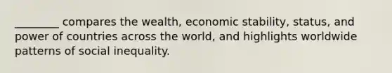 ________ compares the wealth, economic stability, status, and power of countries across the world, and highlights worldwide patterns of social inequality.