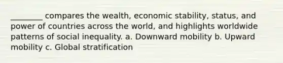 ________ compares the wealth, economic stability, status, and power of countries across the world, and highlights worldwide patterns of social inequality. a. Downward mobility b. Upward mobility c. Global stratification