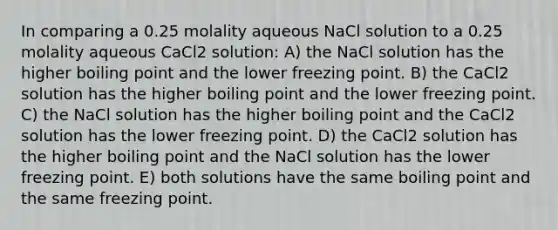 In comparing a 0.25 molality aqueous NaCl solution to a 0.25 molality aqueous CaCl2 solution: A) the NaCl solution has the higher boiling point and the lower freezing point. B) the CaCl2 solution has the higher boiling point and the lower freezing point. C) the NaCl solution has the higher boiling point and the CaCl2 solution has the lower freezing point. D) the CaCl2 solution has the higher boiling point and the NaCl solution has the lower freezing point. E) both solutions have the same boiling point and the same freezing point.