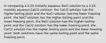 In comparing a 0.25 molality aqueous NaCl solution to a 0.25 molality aqueous CaCl2 solution: the CaCl2 solution has the higher boiling point and the NaCl solution has the lower freezing point. the NaCl solution has the higher boiling point and the lower freezing point. the NaCl solution has the higher boiling point and the CaCl2 solution has the lower freezing point. the CaCl2 solution has the higher boiling point and the lower freezing point. both solutions have the same boiling point and the same freezing point.