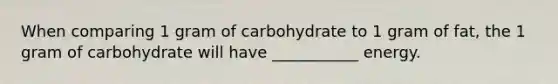 When comparing 1 gram of carbohydrate to 1 gram of fat, the 1 gram of carbohydrate will have ___________ energy.