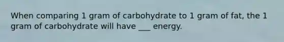 When comparing 1 gram of carbohydrate to 1 gram of fat, the 1 gram of carbohydrate will have ___ energy.