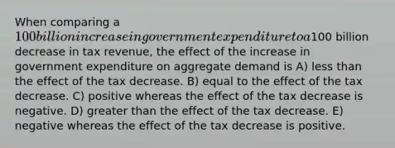 When comparing a 100 billion increase in government expenditure to a100 billion decrease in tax revenue, the effect of the increase in government expenditure on aggregate demand is A) less than the effect of the tax decrease. B) equal to the effect of the tax decrease. C) positive whereas the effect of the tax decrease is negative. D) greater than the effect of the tax decrease. E) negative whereas the effect of the tax decrease is positive.