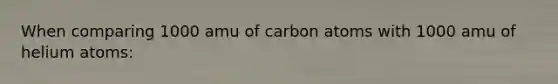 When comparing 1000 amu of carbon atoms with 1000 amu of helium atoms: