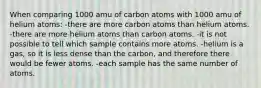 When comparing 1000 amu of carbon atoms with 1000 amu of helium atoms: -there are more carbon atoms than helium atoms. -there are more helium atoms than carbon atoms. -it is not possible to tell which sample contains more atoms. -helium is a gas, so it is less dense than the carbon, and therefore there would be fewer atoms. -each sample has the same number of atoms.