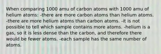 When comparing 1000 amu of carbon atoms with 1000 amu of helium atoms: -there are more carbon atoms than helium atoms. -there are more helium atoms than carbon atoms. -it is not possible to tell which sample contains more atoms. -helium is a gas, so it is less dense than the carbon, and therefore there would be fewer atoms. -each sample has the same number of atoms.