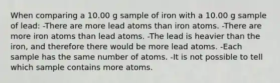 When comparing a 10.00 g sample of iron with a 10.00 g sample of lead: -There are more lead atoms than iron atoms. -There are more iron atoms than lead atoms. -The lead is heavier than the iron, and therefore there would be more lead atoms. -Each sample has the same number of atoms. -It is not possible to tell which sample contains more atoms.