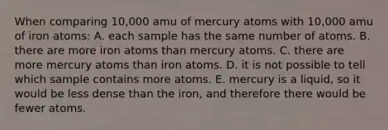 When comparing 10,000 amu of mercury atoms with 10,000 amu of iron atoms: A. each sample has the same number of atoms. B. there are more iron atoms than mercury atoms. C. there are more mercury atoms than iron atoms. D. it is not possible to tell which sample contains more atoms. E. mercury is a liquid, so it would be less dense than the iron, and therefore there would be fewer atoms.