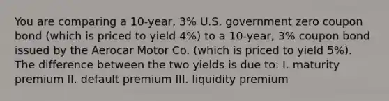 You are comparing a 10-year, 3% U.S. government zero coupon bond (which is priced to yield 4%) to a 10-year, 3% coupon bond issued by the Aerocar Motor Co. (which is priced to yield 5%). The difference between the two yields is due to: I. maturity premium II. default premium III. liquidity premium