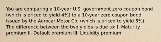 You are comparing a​ 10-year U.S. government zero coupon bond​ (which is priced to yield 4%​) to a​ 10-year zero coupon bond issued by the Aerocar Motor Co.​ (which is priced to yield 5%​). The difference between the two yields is due​ to: I. Maturity premium II. Default premium III. Liquidity premium