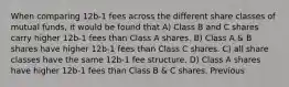 When comparing 12b-1 fees across the different share classes of mutual funds, it would be found that A) Class B and C shares carry higher 12b-1 fees than Class A shares. B) Class A & B shares have higher 12b-1 fees than Class C shares. C) all share classes have the same 12b-1 fee structure. D) Class A shares have higher 12b-1 fees than Class B & C shares. Previous