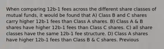 When comparing 12b-1 fees across the different share classes of mutual funds, it would be found that A) Class B and C shares carry higher 12b-1 fees than Class A shares. B) Class A & B shares have higher 12b-1 fees than Class C shares. C) all share classes have the same 12b-1 fee structure. D) Class A shares have higher 12b-1 fees than Class B & C shares. Previous