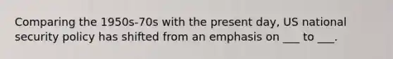 Comparing the 1950s-70s with the present day, US national security policy has shifted from an emphasis on ___ to ___.
