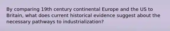 By comparing 19th century continental Europe and the US to Britain, what does current historical evidence suggest about the necessary pathways to industrialization?