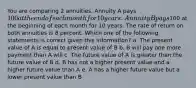 You are comparing 2 annuities. Annuity A pays 100 at the end of each month for 10 years. Annuity B pays100 at the beginning of each month for 10 years. The rate of return on both annuities is 8 percent. Which one of the following statements is correct given this information? a. The present value of A is equal to present value of B b. B will pay one more payment than A will c. The future value of A is greater than the future value of B d. B has not a higher present value and a higher future value than A e. A has a higher future value but a lower present value than B