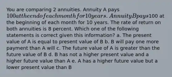 You are comparing 2 annuities. Annuity A pays 100 at the end of each month for 10 years. Annuity B pays100 at the beginning of each month for 10 years. The rate of return on both annuities is 8 percent. Which one of the following statements is correct given this information? a. The present value of A is equal to present value of B b. B will pay one more payment than A will c. The future value of A is greater than the future value of B d. B has not a higher present value and a higher future value than A e. A has a higher future value but a lower present value than B