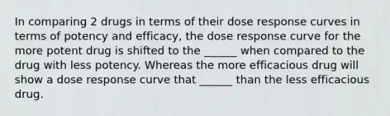 In comparing 2 drugs in terms of their dose response curves in terms of potency and efficacy, the dose response curve for the more potent drug is shifted to the ______ when compared to the drug with less potency. Whereas the more efficacious drug will show a dose response curve that ______ than the less efficacious drug.