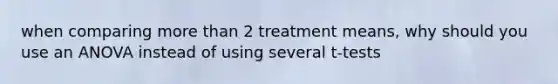 when comparing more than 2 treatment means, why should you use an ANOVA instead of using several t-tests