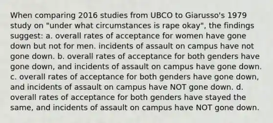 When comparing 2016 studies from UBCO to Giarusso's 1979 study on "under what circumstances is rape okay", the findings suggest: a. overall rates of acceptance for women have gone down but not for men. incidents of assault on campus have not gone down. b. overall rates of acceptance for both genders have gone down, and incidents of assault on campus have gone down. c. overall rates of acceptance for both genders have gone down, and incidents of assault on campus have NOT gone down. d. overall rates of acceptance for both genders have stayed the same, and incidents of assault on campus have NOT gone down.