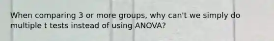 When comparing 3 or more groups, why can't we simply do multiple t tests instead of using ANOVA?