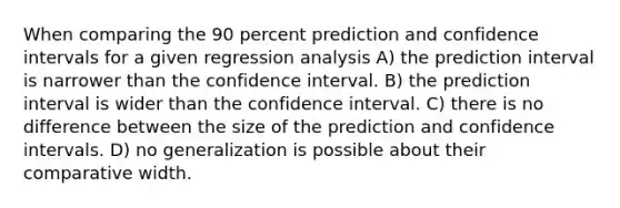 When comparing the 90 percent prediction and confidence intervals for a given regression analysis A) the prediction interval is narrower than the confidence interval. B) the prediction interval is wider than the confidence interval. C) there is no difference between the size of the prediction and confidence intervals. D) no generalization is possible about their comparative width.