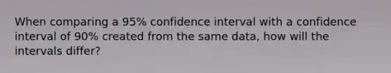 When comparing a 95% confidence interval with a confidence interval of 90% created from the same data, how will the intervals differ?