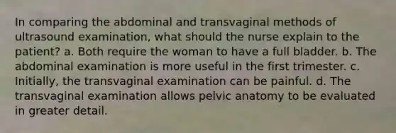 In comparing the abdominal and transvaginal methods of ultrasound examination, what should the nurse explain to the patient? a. Both require the woman to have a full bladder. b. The abdominal examination is more useful in the first trimester. c. Initially, the transvaginal examination can be painful. d. The transvaginal examination allows pelvic anatomy to be evaluated in greater detail.