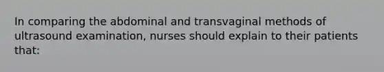 In comparing the abdominal and transvaginal methods of ultrasound examination, nurses should explain to their patients that: